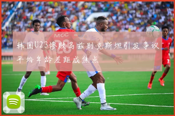 韩国U23惨败乌兹别克斯坦引发争议平均年龄差距成焦点