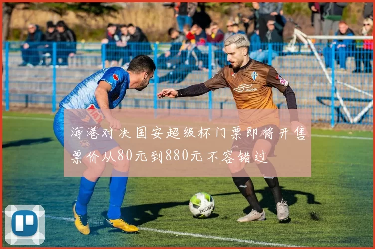 海港对决国安超级杯门票即将开售票价从80元到880元不容错过