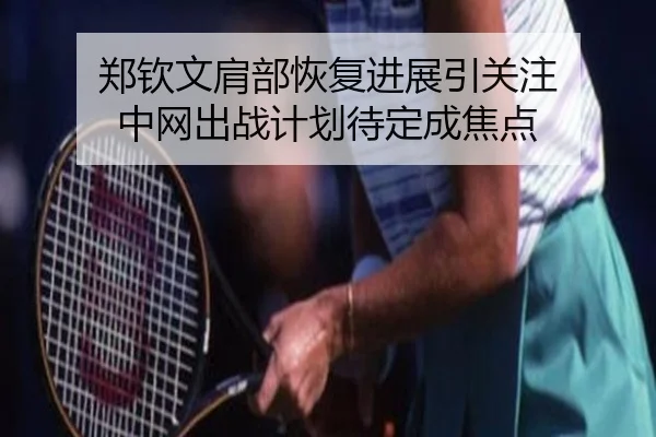 郑钦文肩部恢复进展引关注 中网出战计划待定成焦点